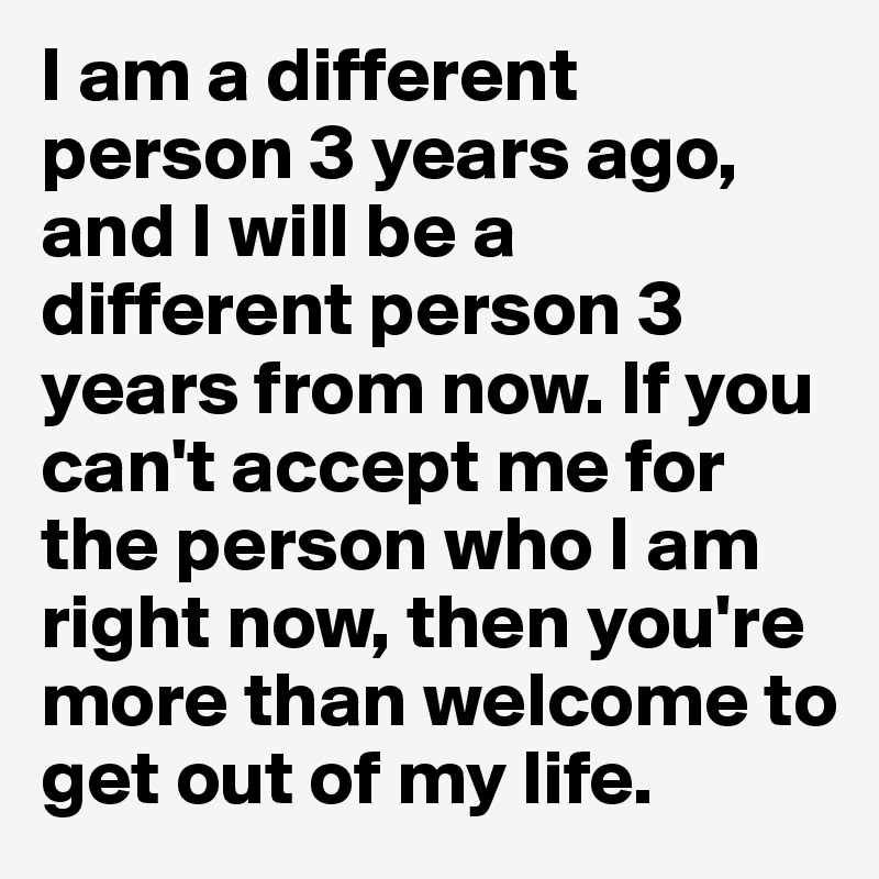 I am a different person 3 years ago, and I will be a different person 3 years from now. If you can't accept me for the person who I am right now, then you're more than welcome to get out of my life.