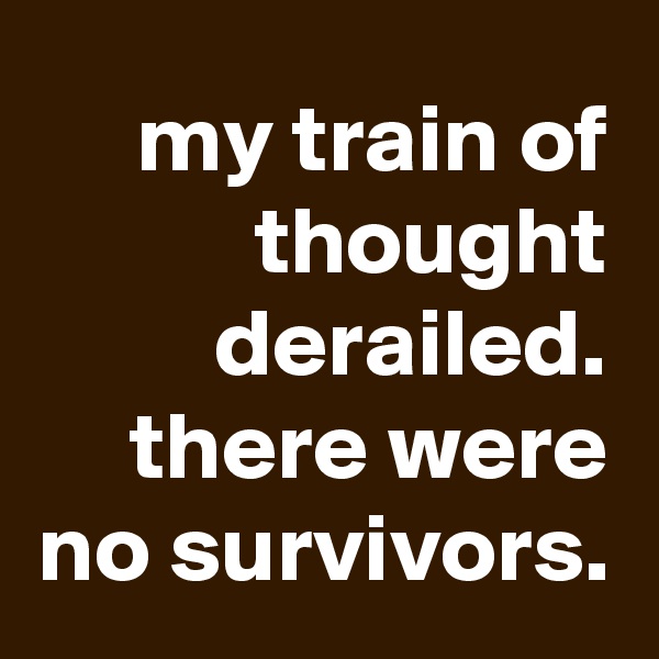 my train of thought derailed. there were no survivors.