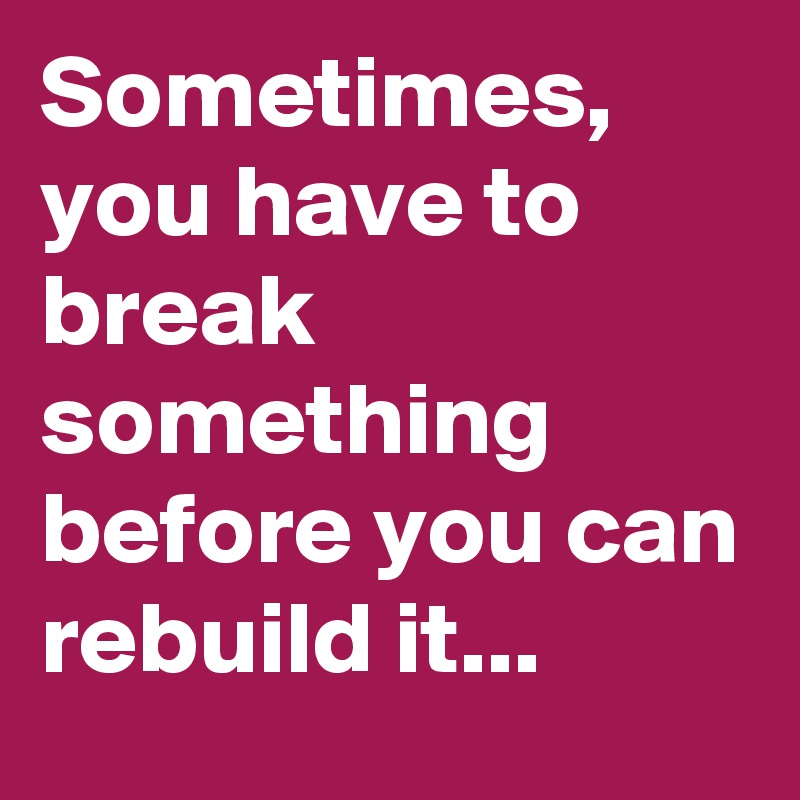 Sometimes,  you have to break something before you can rebuild it...