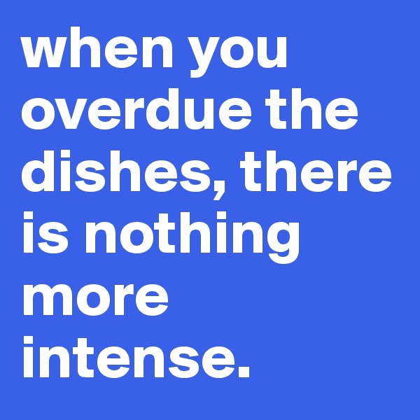 when you overdue the dishes, there is nothing more intense.