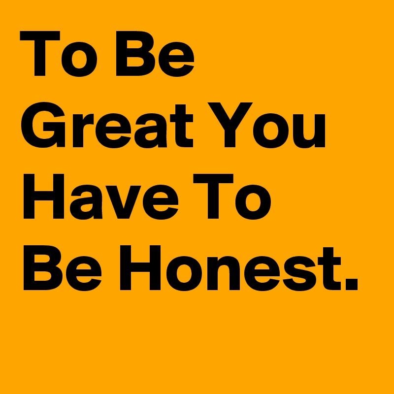 To Be Great You Have To Be Honest.