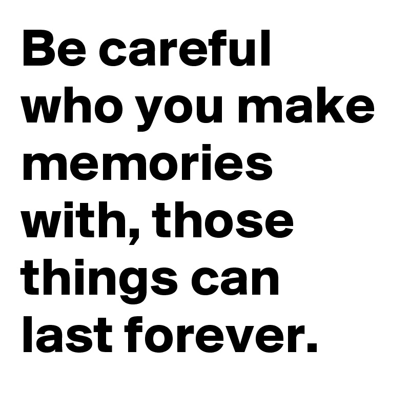 Be careful who you make memories with, those things can last forever.
