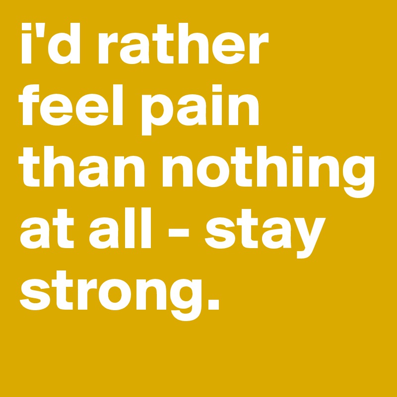 i'd rather feel pain than nothing at all - stay strong.
