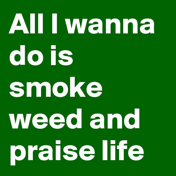 All I wanna do is smoke weed and praise life