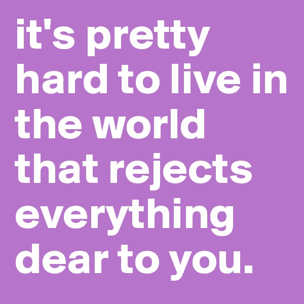 it's pretty hard to live in the world that rejects everything dear to you.
