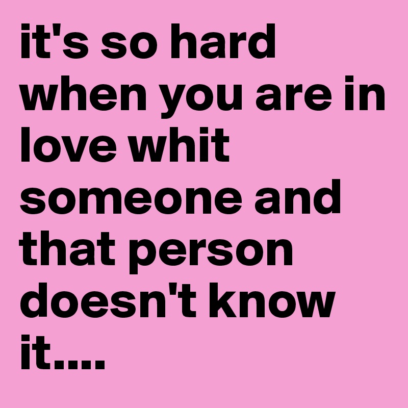it's so hard when you are in love whit someone and that person doesn't know it....