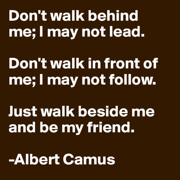 Don't walk behind   
me; I may not lead. 

Don't walk in front of me; I may not follow. 

Just walk beside me and be my friend.
 
-Albert Camus