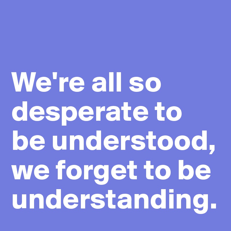 

We're all so desperate to be understood, we forget to be understanding. 
