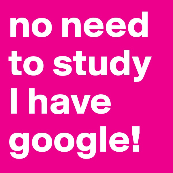 no need to study I have google!