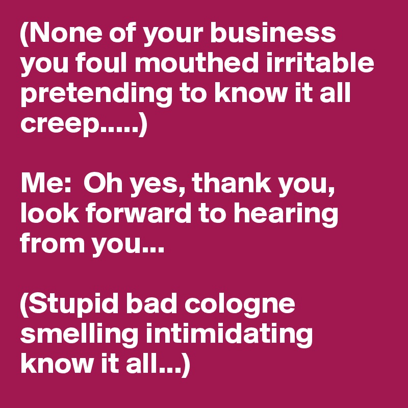 (None of your business you foul mouthed irritable pretending to know it all creep.....)

Me:  Oh yes, thank you, look forward to hearing from you...

(Stupid bad cologne smelling intimidating know it all...)