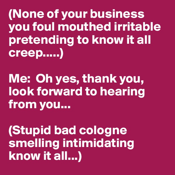 (None of your business you foul mouthed irritable pretending to know it all creep.....)

Me:  Oh yes, thank you, look forward to hearing from you...

(Stupid bad cologne smelling intimidating know it all...)