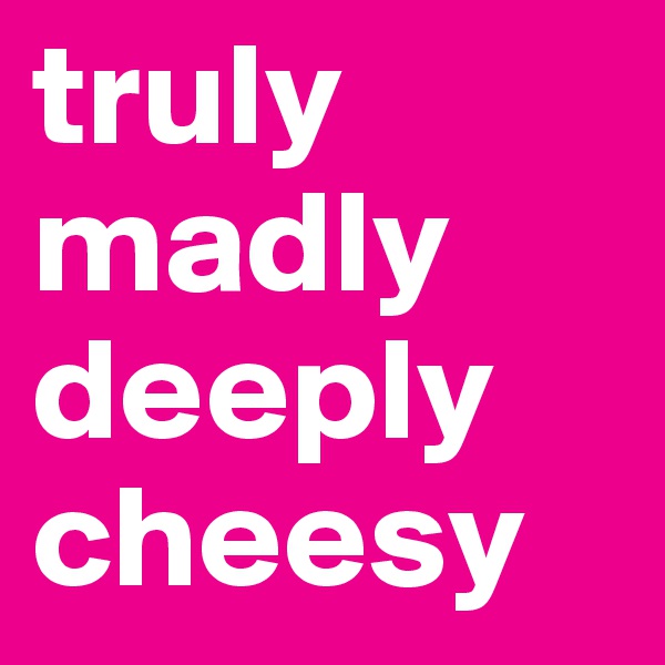 truly
madly
deeply
cheesy