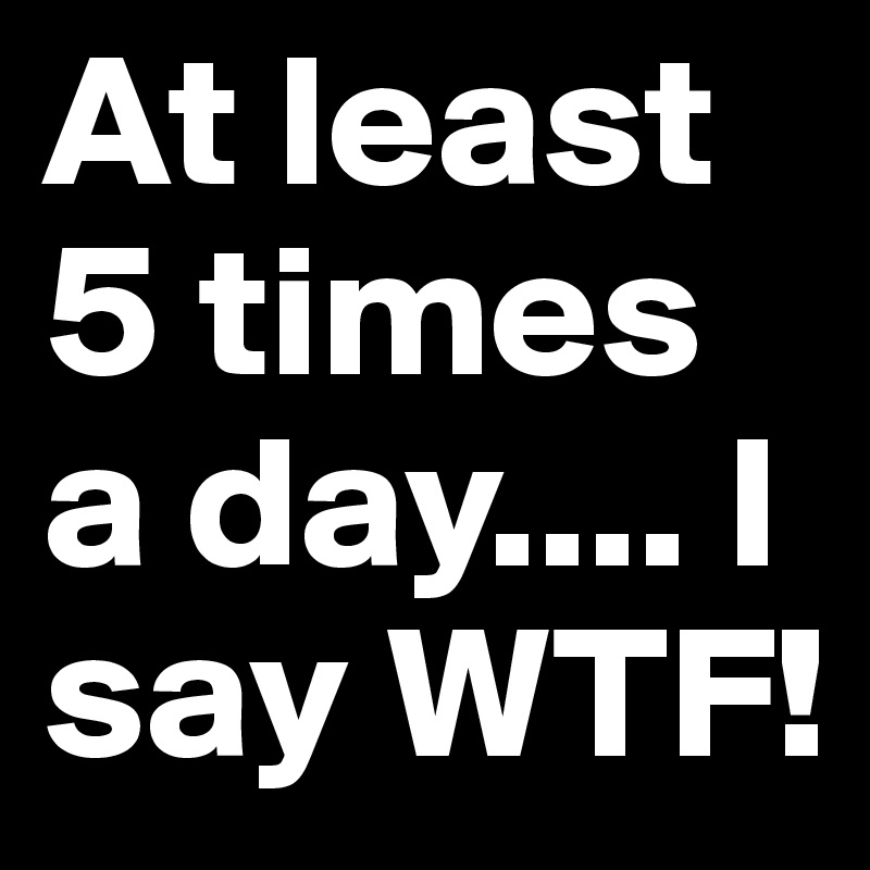 At least  5 times a day.... I say WTF!