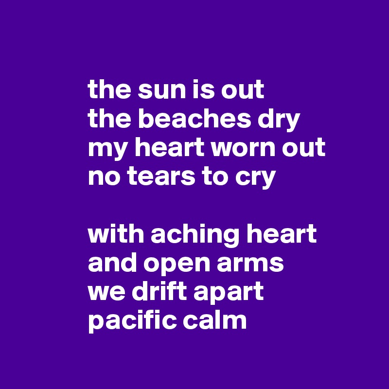            
 
            the sun is out
            the beaches dry
            my heart worn out 
            no tears to cry

            with aching heart
            and open arms
            we drift apart 
            pacific calm
       