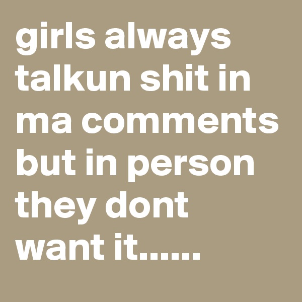 girls always talkun shit in ma comments but in person they dont want it......