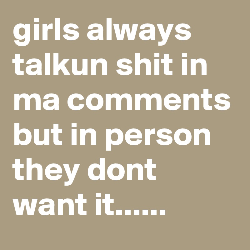 girls always talkun shit in ma comments but in person they dont want it......