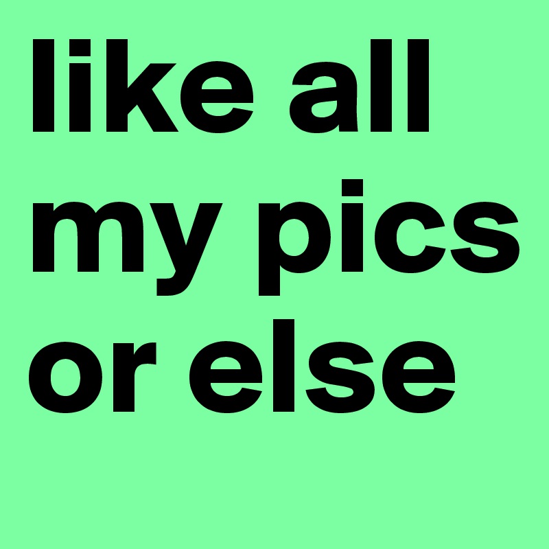 like all my pics or else 