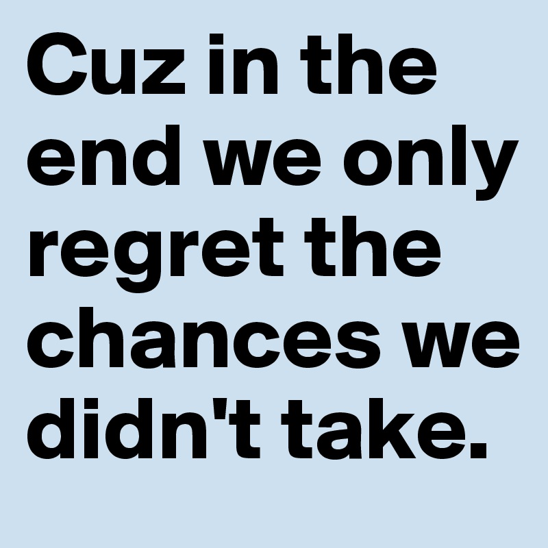 Cuz in the end we only regret the chances we didn't take.