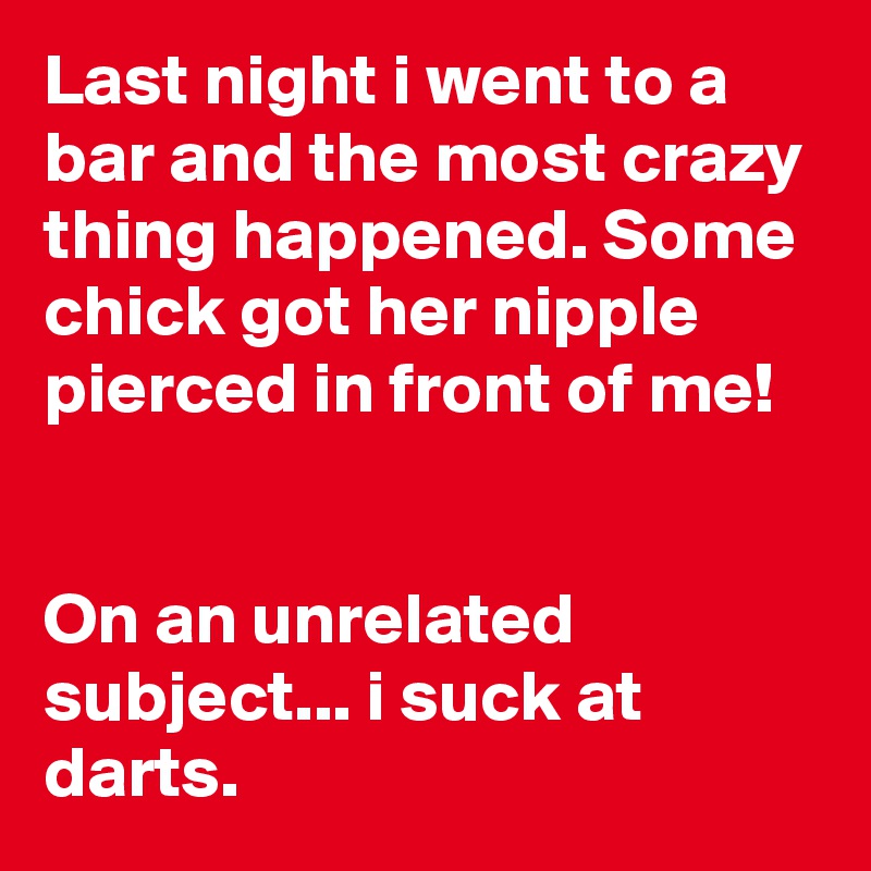 Last night i went to a bar and the most crazy thing happened. Some chick got her nipple pierced in front of me!


On an unrelated subject... i suck at darts.