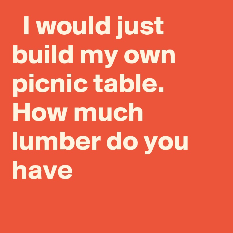   I would just build my own picnic table. How much lumber do you have
