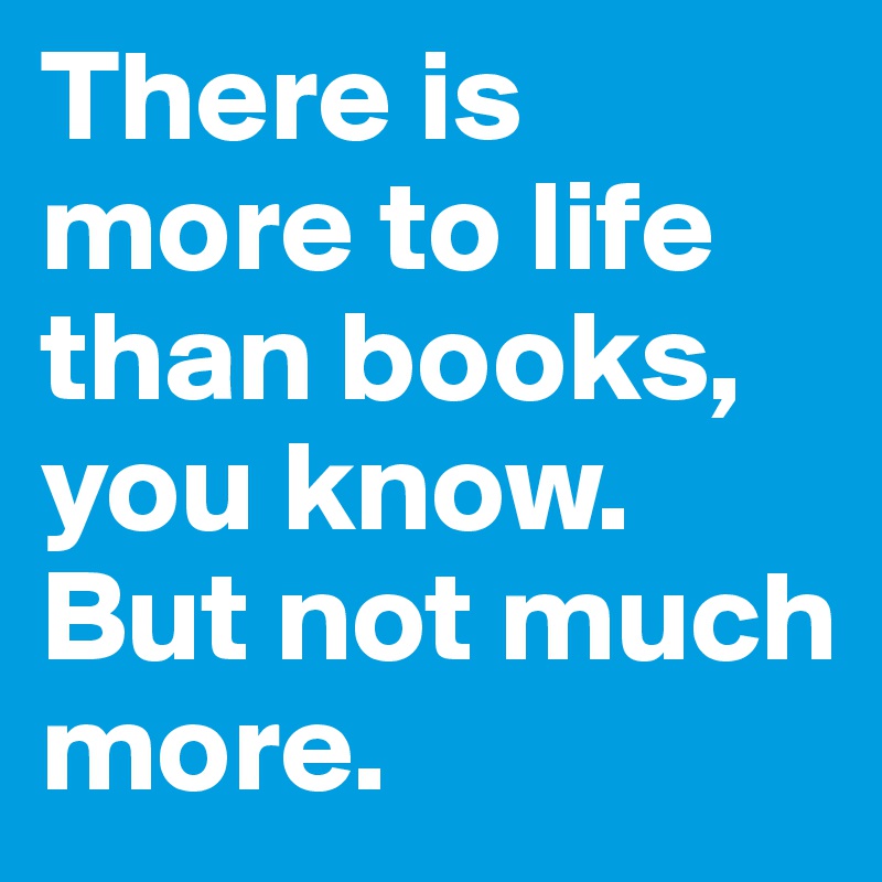 There is more to life than books, you know. But not much more. 