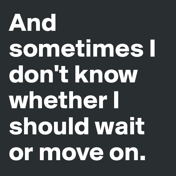 And sometimes I don't know whether I should wait or move on. 