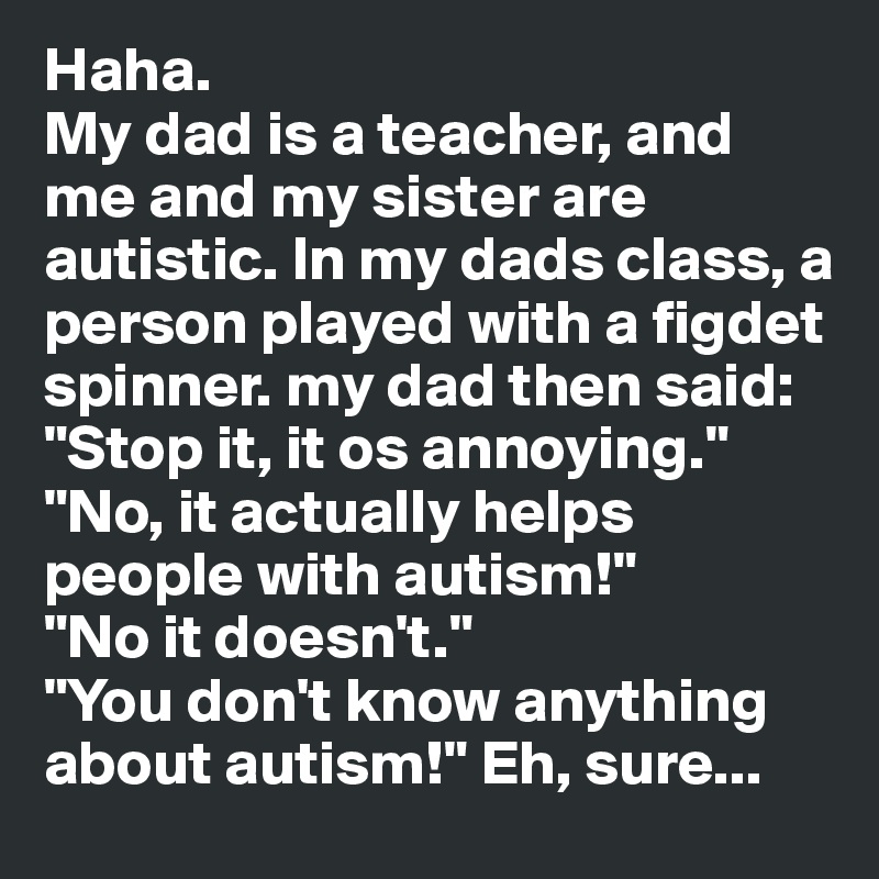 Haha.
My dad is a teacher, and me and my sister are autistic. In my dads class, a person played with a figdet spinner. my dad then said: "Stop it, it os annoying."
"No, it actually helps people with autism!"
"No it doesn't."
"You don't know anything about autism!" Eh, sure... 