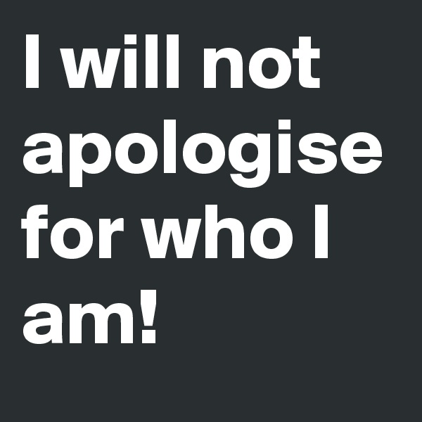 I will not apologise for who I am! 