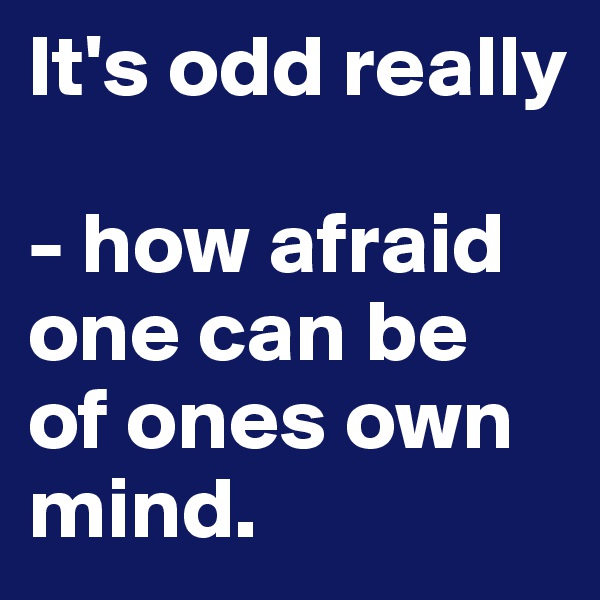 It's odd really 

- how afraid one can be  of ones own mind.