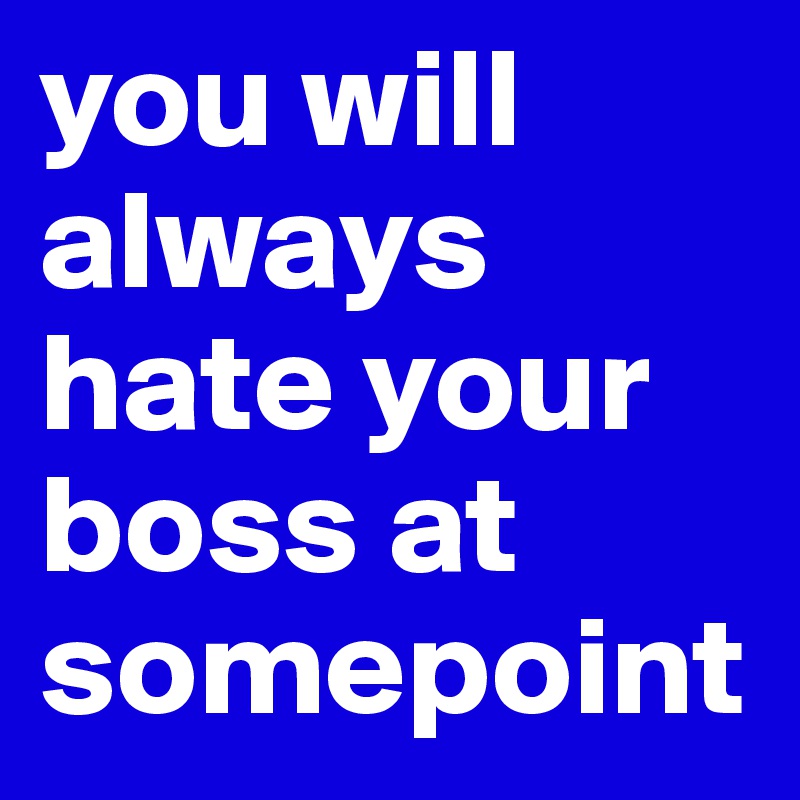 you will always hate your boss at somepoint
