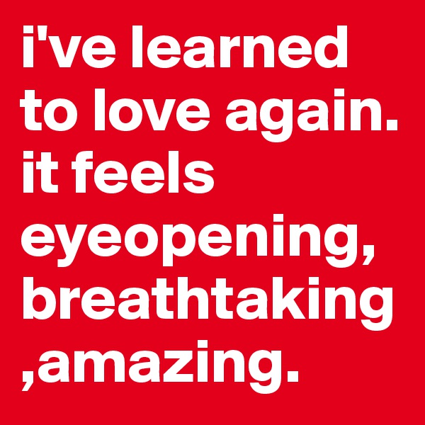 i've learned to love again. it feels eyeopening,breathtaking,amazing.