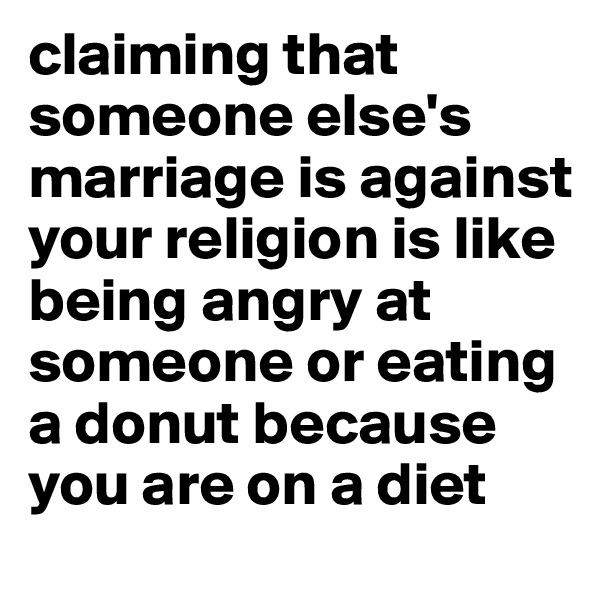 claiming that someone else's marriage is against your religion is like being angry at someone or eating a donut because you are on a diet