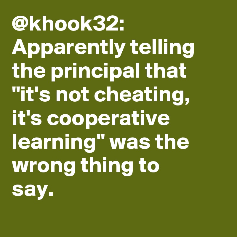 @khook32: Apparently telling the principal that "it's not cheating, it's cooperative learning" was the wrong thing to say.		
		