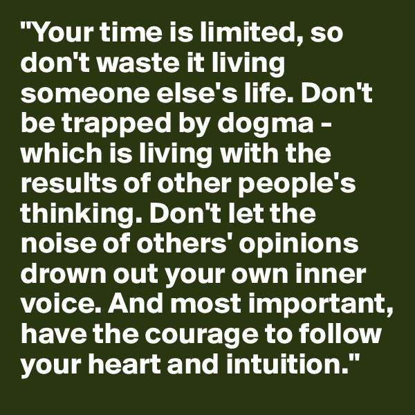 "Your time is limited, so don't waste it living someone else's life. Don't be trapped by dogma - which is living with the results of other people's thinking. Don't let the noise of others' opinions drown out your own inner voice. And most important, have the courage to follow your heart and intuition."