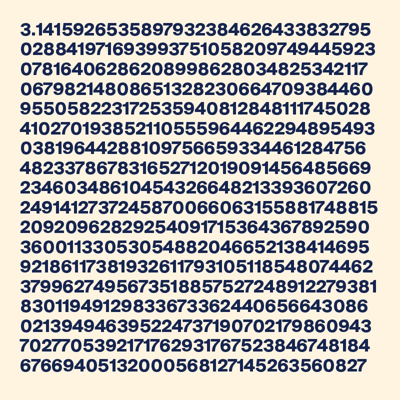 3.1415926535897932384626433832795
028841971693993751058209749445923
07816406286208998628034825342117
06798214808651328230664709384460
955058223172535940812848111745028
410270193852110555964462294895493
03819644288109756659334461284756
482337867831652712019091456485669
23460348610454326648213393607260
2491412737245870066063155881748815
20920962829254091715364367892590
36001133053054882046652138414695
92186117381932611793105118548074462
3799627495673518857527248912279381
83011949129833673362440656643086
021394946395224737190702179860943
7027705392171762931767523846748184
67669405132000568127145263560827