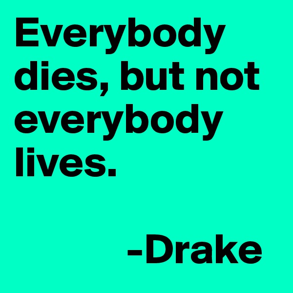 Everybody dies, but not everybody lives. 
           
             -Drake 