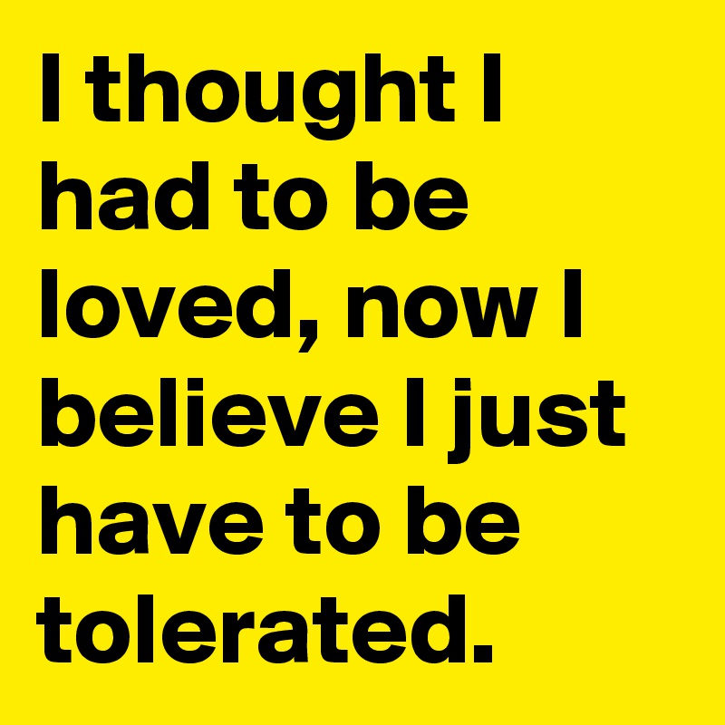 I thought I had to be loved, now I believe I just have to be tolerated.