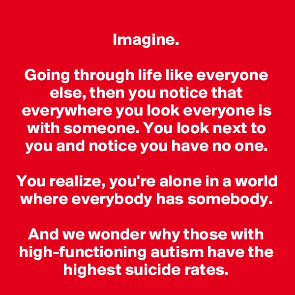 Imagine.

Going through life like everyone else, then you notice that everywhere you look everyone is with someone. You look next to you and notice you have no one.

You realize, you're alone in a world where everybody has somebody.

And we wonder why those with high-functioning autism have the highest suicide rates.