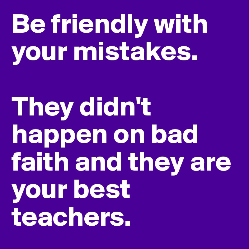 Be friendly with your mistakes.

They didn't happen on bad faith and they are your best teachers.