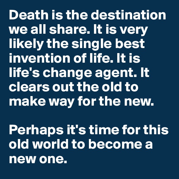 Death is the destination we all share. It is very likely the single best invention of life. It is life's change agent. It clears out the old to make way for the new.

Perhaps it's time for this old world to become a new one.