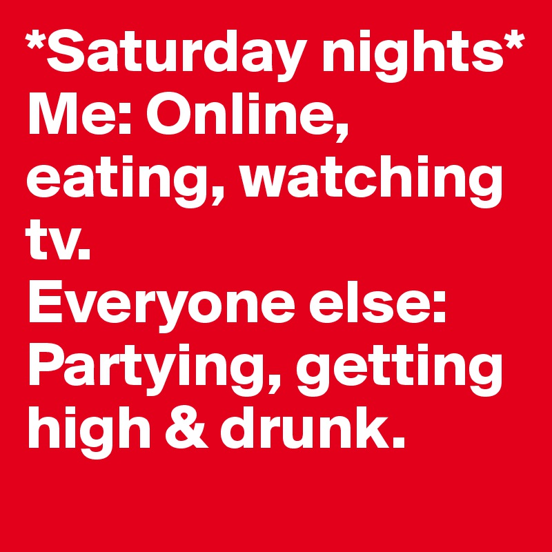 *Saturday nights* 
Me: Online, eating, watching tv. 
Everyone else: Partying, getting high & drunk. 