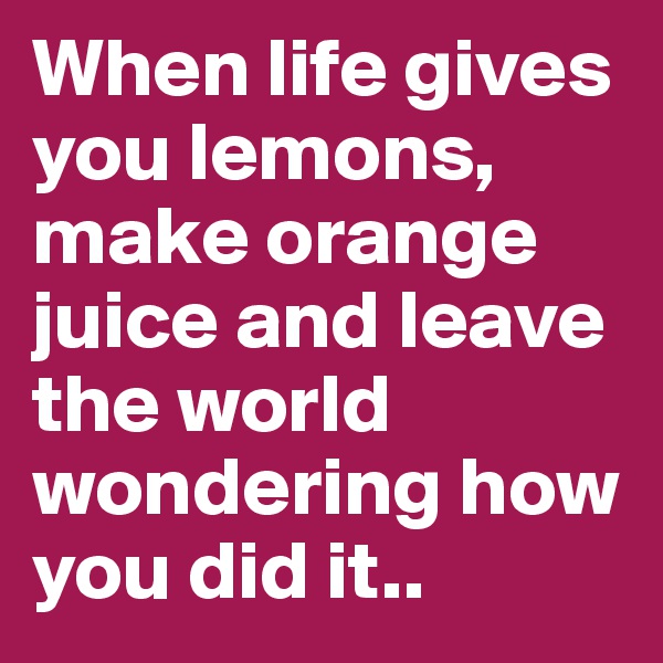 When life gives you lemons, make orange juice and leave the world wondering how you did it.. 
