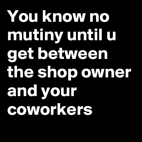 You know no mutiny until u get between the shop owner and your coworkers