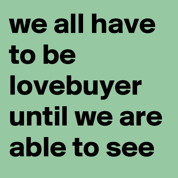 we all have to be lovebuyer until we are able to see