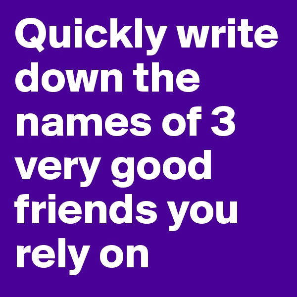 Quickly write down the names of 3 very good friends you rely on