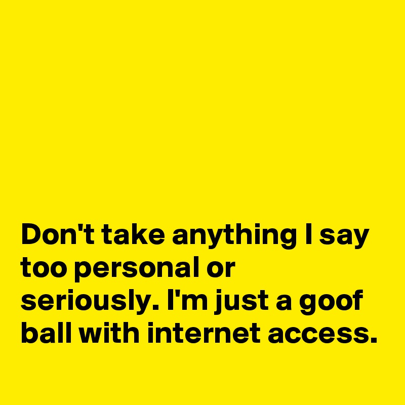 





Don't take anything I say too personal or seriously. I'm just a goof ball with internet access.