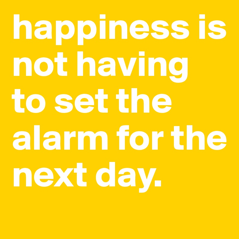 happiness is not having to set the alarm for the next day.