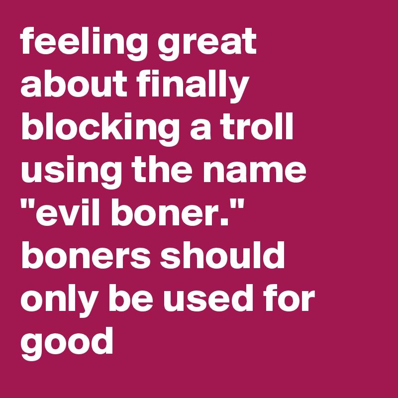 feeling great about finally blocking a troll using the name "evil boner." boners should only be used for good