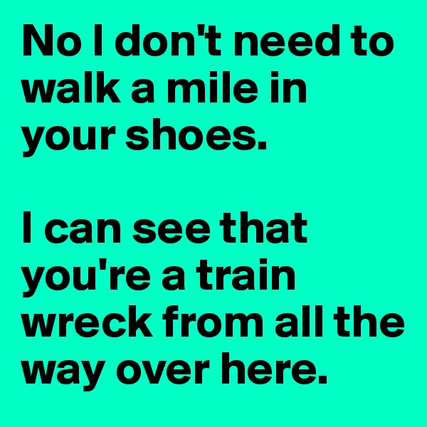 No I don't need to walk a mile in your shoes.

I can see that you're a train wreck from all the way over here.