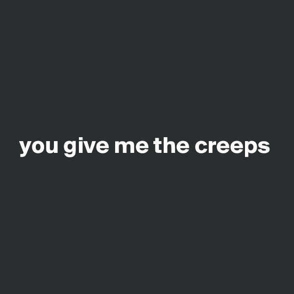 



                
 you give me the creeps




 